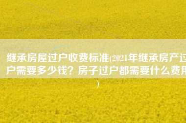 繼承房屋過戶收費標準2021年繼承房產過戶需要多少錢房子過戶都需要